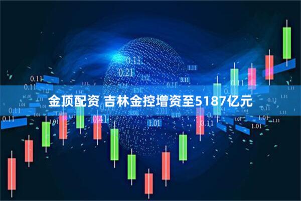 金顶配资 吉林金控增资至5187亿元