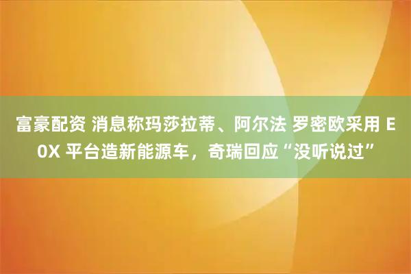 富豪配资 消息称玛莎拉蒂、阿尔法 罗密欧采用 E0X 平台造新能源车，奇瑞回应“没听说过”