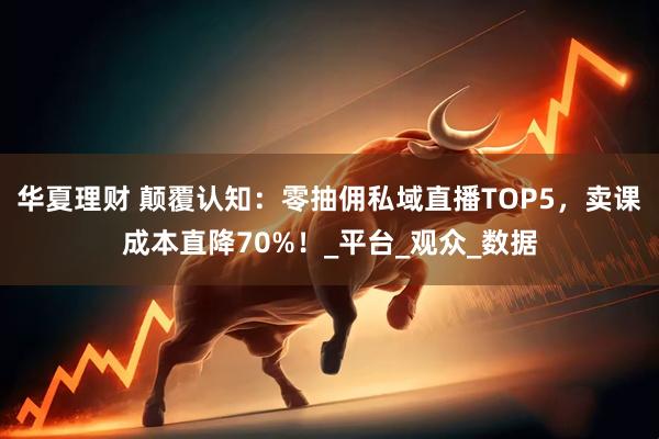 华夏理财 颠覆认知：零抽佣私域直播TOP5，卖课成本直降70%！_平台_观众_数据