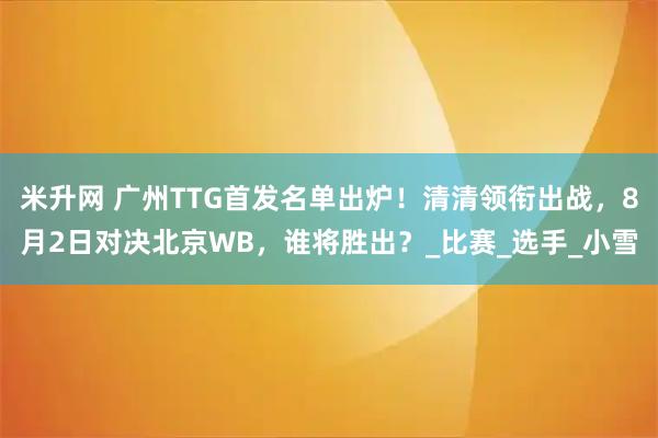 米升网 广州TTG首发名单出炉！清清领衔出战，8月2日对决北京WB，谁将胜出？_比赛_选手_小雪