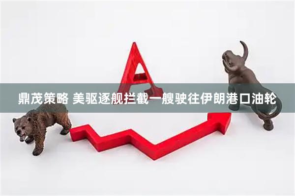 鼎茂策略 美驱逐舰拦截一艘驶往伊朗港口油轮