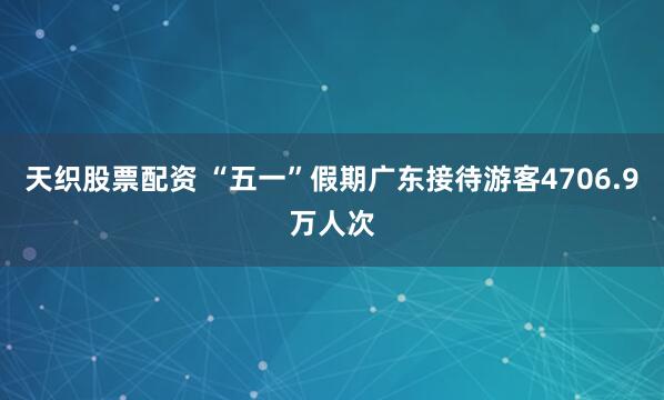 天织股票配资 “五一”假期广东接待游客4706.9万人次