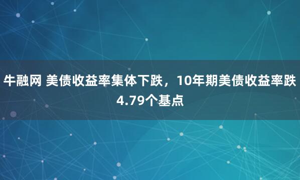 牛融网 美债收益率集体下跌，10年期美债收益率跌4.79个基点