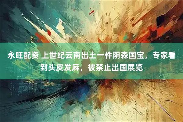 永旺配资 上世纪云南出土一件阴森国宝，专家看到头皮发麻，被禁止出国展览