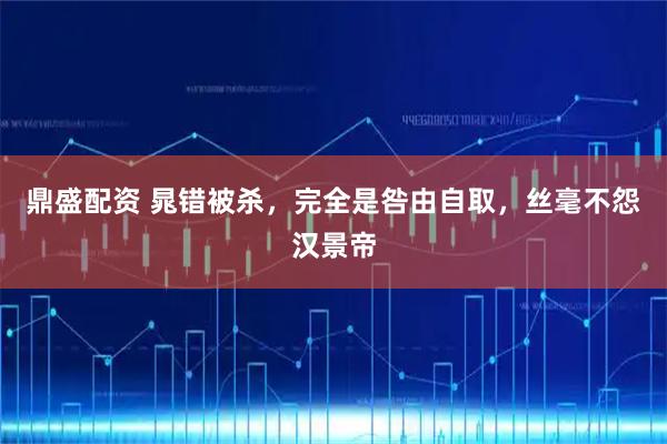 鼎盛配资 晁错被杀，完全是咎由自取，丝毫不怨汉景帝