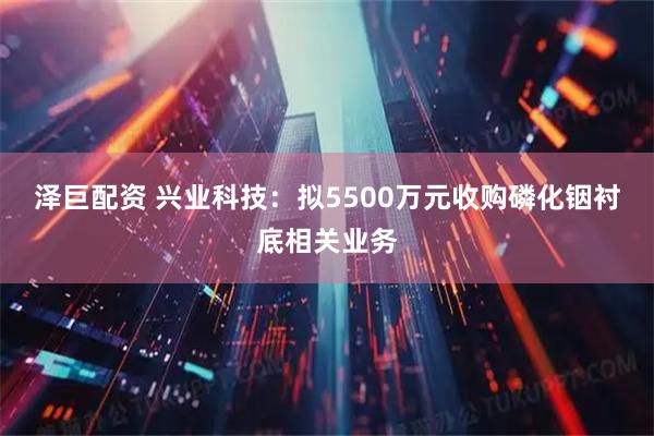 泽巨配资 兴业科技：拟5500万元收购磷化铟衬底相关业务