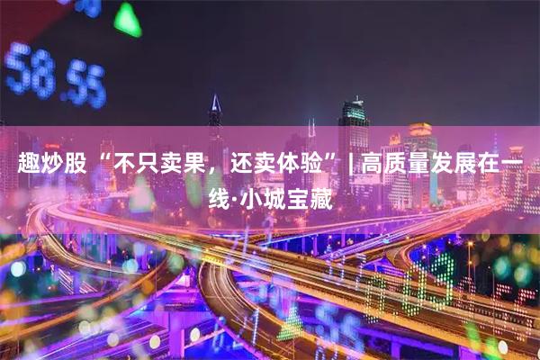 趣炒股 “不只卖果，还卖体验” | 高质量发展在一线·小城宝藏