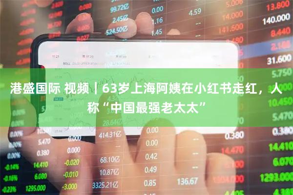 港盛国际 视频｜63岁上海阿姨在小红书走红，人称“中国最强老太太”