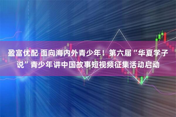 盈富优配 面向海内外青少年！第六届“华夏学子说”青少年讲中国故事短视频征集活动启动