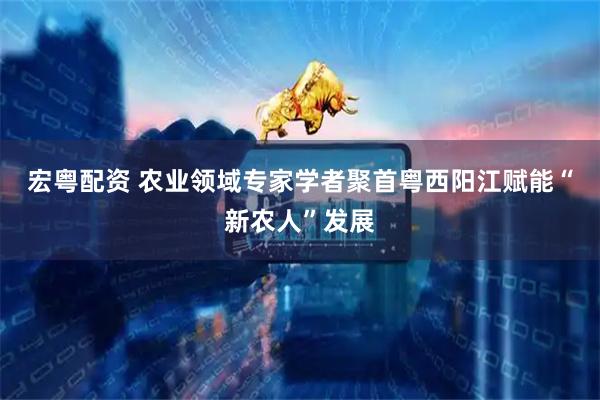 宏粤配资 农业领域专家学者聚首粤西阳江赋能“新农人”发展