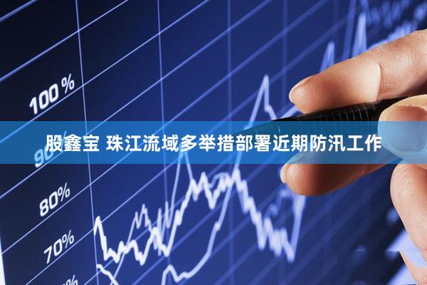 股鑫宝 珠江流域多举措部署近期防汛工作