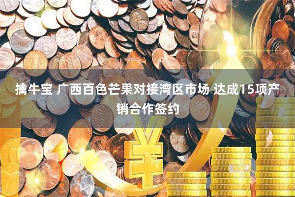 擒牛宝 广西百色芒果对接湾区市场 达成15项产销合作签约