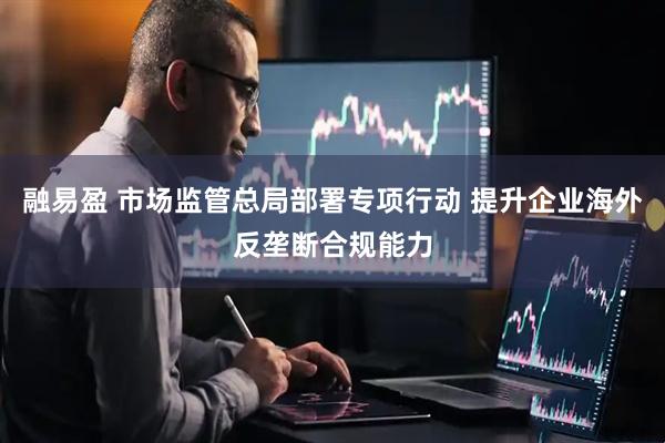 融易盈 市场监管总局部署专项行动 提升企业海外反垄断合规能力