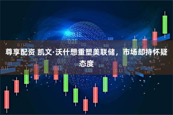 尊享配资 凯文·沃什想重塑美联储，市场却持怀疑态度