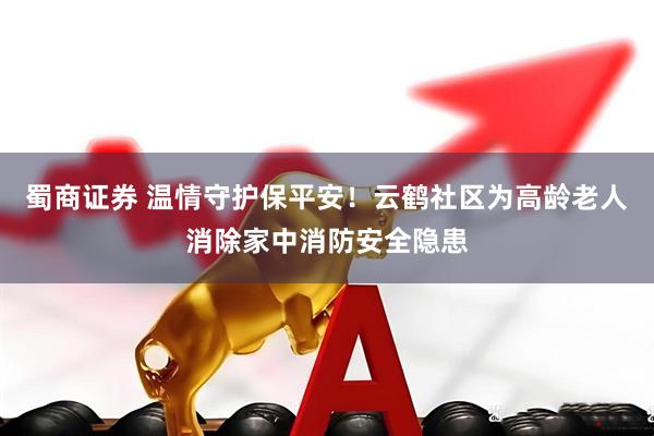 蜀商证券 温情守护保平安！云鹤社区为高龄老人消除家中消防安全隐患