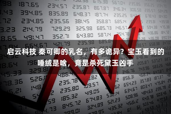 启云科技 秦可卿的乳名，有多诡异？宝玉看到的唾绒是啥，竟是杀死黛玉凶手
