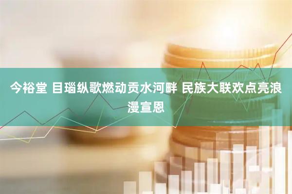 今裕堂 目瑙纵歌燃动贡水河畔 民族大联欢点亮浪漫宣恩