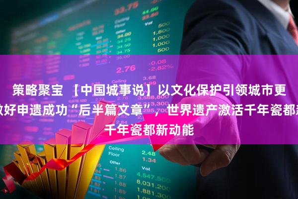 策略聚宝 【中国城事说】以文化保护引领城市更新，做好申遗成功“后半篇文章”，世界遗产激活千年瓷都新动能